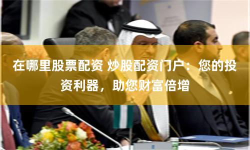 在哪里股票配资 炒股配资门户：您的投资利器，助您财富倍增