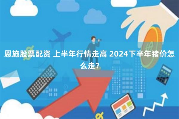 恩施股票配资 上半年行情走高 2024下半年猪价怎么走？
