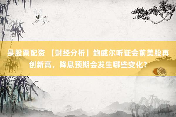 是股票配资 【财经分析】鲍威尔听证会前美股再创新高，降息预期会发生哪些变化？