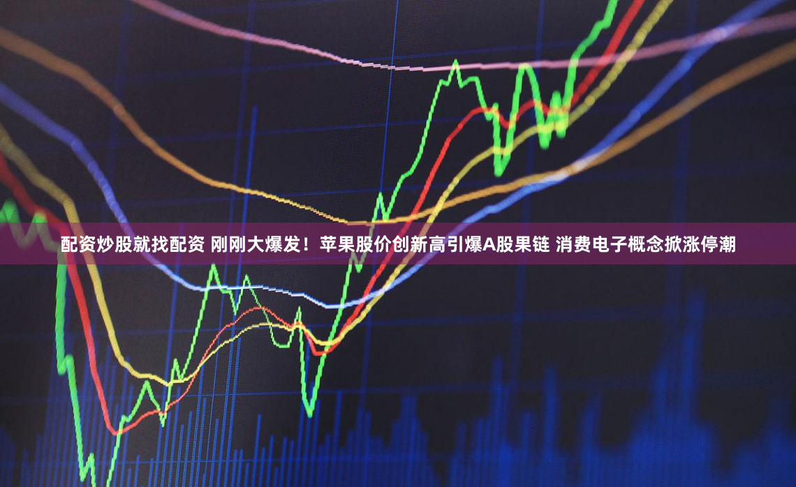 配资炒股就找配资 刚刚大爆发！苹果股价创新高引爆A股果链 消费电子概念掀涨停潮