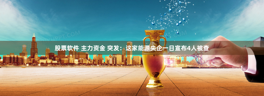 股票软件 主力资金 突发：这家能源央企一日宣布4人被查