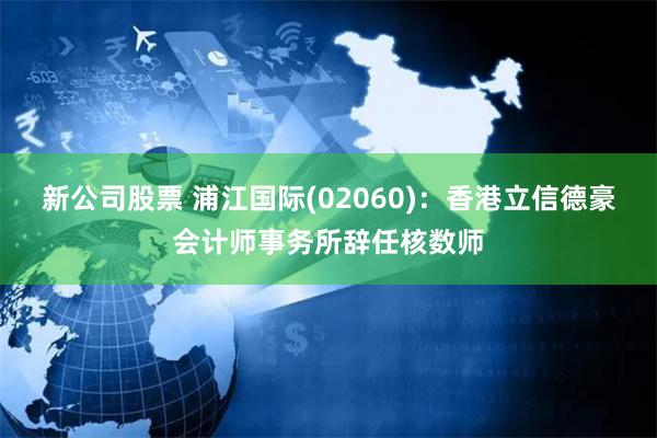 新公司股票 浦江国际(02060)：香港立信德豪会计师事务所辞任核数师