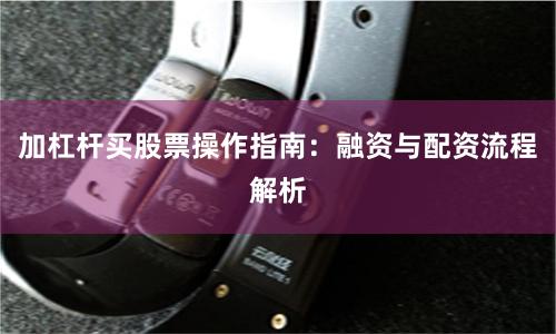 加杠杆买股票操作指南：融资与配资流程解析